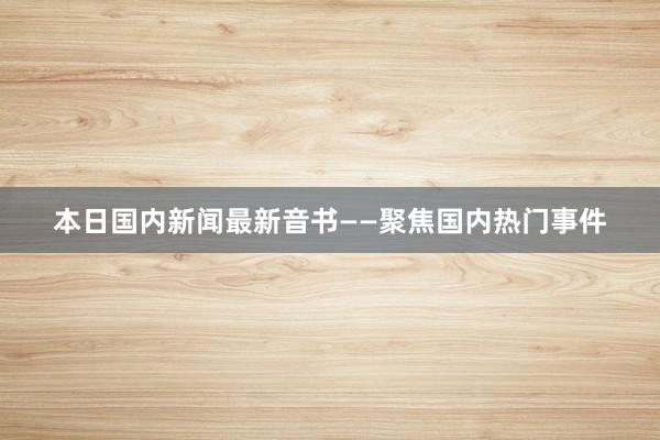 本日国内新闻最新音书——聚焦国内热门事件